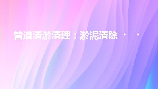 管道清淤清理：淤泥清除！有效技術(shù)和最佳實(shí)踐，整體刨析清淤工程的關(guān)鍵要素和操作步驟？